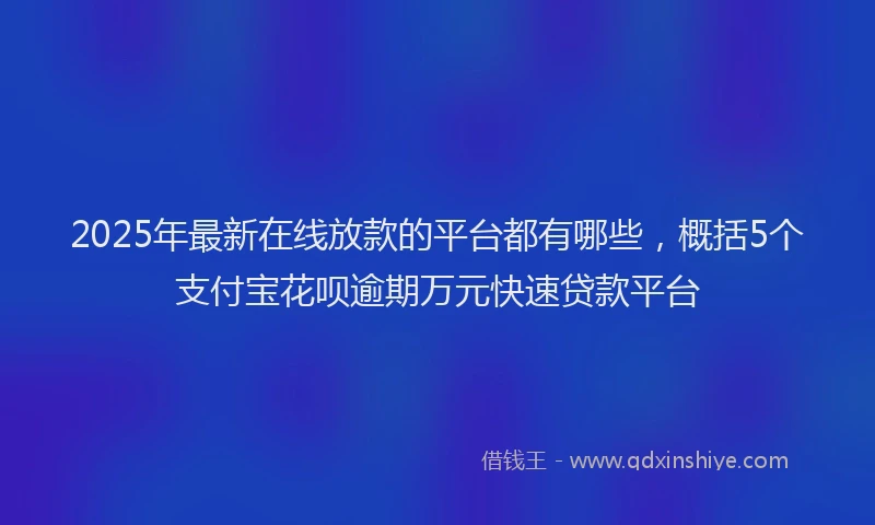 2025年最新在线放款的平台都有哪些，概括5个支付宝花呗逾期万元快速贷款平台