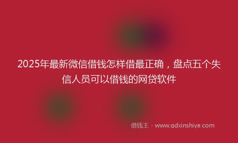 2025年最新微信借钱怎样借最正确，盘点五个失信人员可以借钱的网贷软件