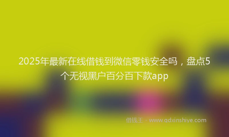 2025年最新在线借钱到微信零钱安全吗，盘点5个无视黑户百分百下款app