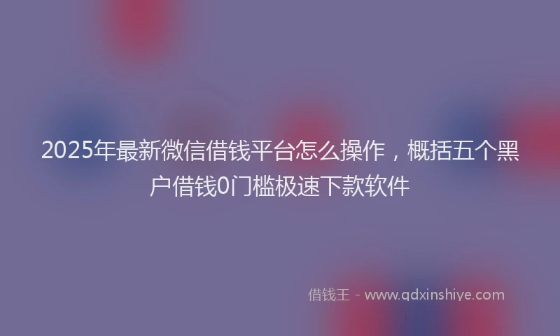 2025年最新微信借钱平台怎么操作，概括五个黑户借钱0门槛极速下款软件