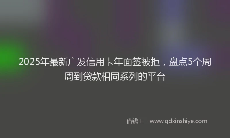 2025年最新广发信用卡年面签被拒，盘点5个周周到贷款相同系列的平台