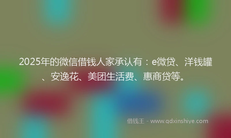 2025年的微信借钱人家承认有：e微贷、洋钱罐、安逸花、美团生活费、惠商贷等。