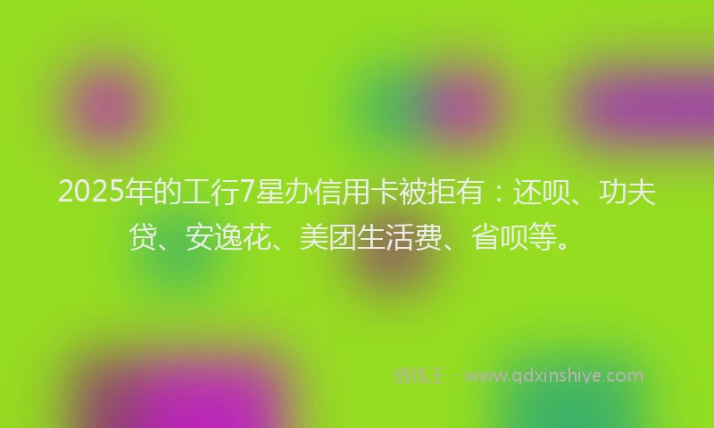2025年的工行7星办信用卡被拒有：还呗、功夫贷、安逸花、美团生活费、省呗等。
