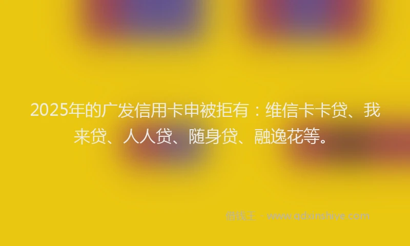 2025年的广发信用卡申被拒有：维信卡卡贷、我来贷、人人贷、随身贷、融逸花等。