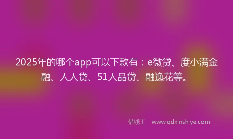 2025年的哪个app可以下款有：e微贷、度小满金融、人人贷、51人品贷、融逸花等。