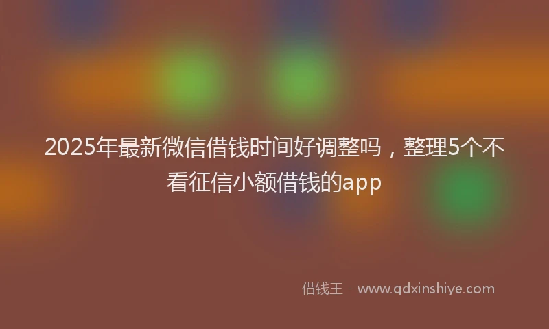 2025年最新微信借钱时间好调整吗，整理5个不看征信小额借钱的app