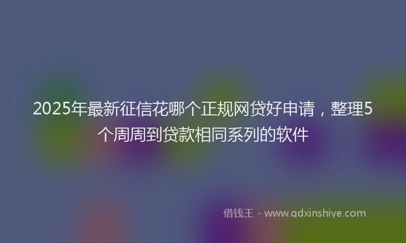 2025年最新征信花哪个正规网贷好申请，整理5个周周到贷款相同系列的软件