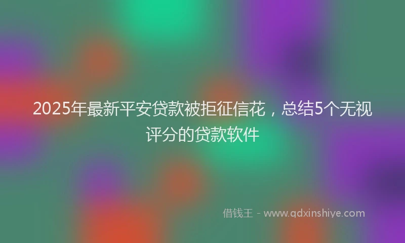 2025年最新平安贷款被拒征信花，总结5个无视评分的贷款软件