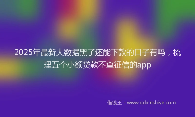 2025年最新大数据黑了还能下款的口子有吗，梳理五个小额贷款不查征信的app
