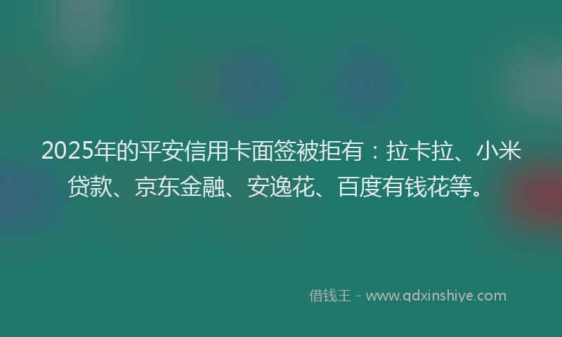 2025年的平安信用卡面签被拒有：拉卡拉、小米贷款、京东金融、安逸花、百度有钱花等。