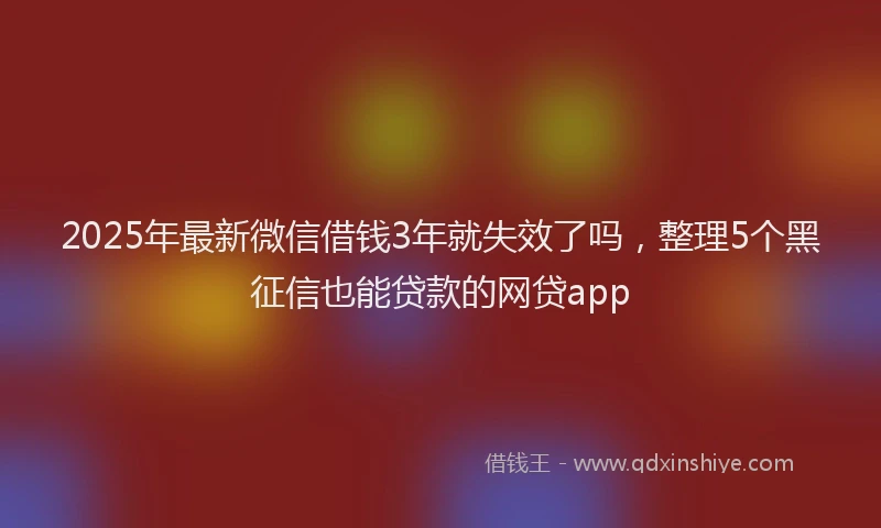 2025年最新微信借钱3年就失效了吗，整理5个黑征信也能贷款的网贷app
