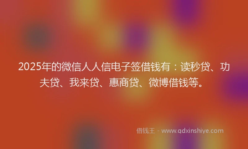 2025年的微信人人信电子签借钱有：读秒贷、功夫贷、我来贷、惠商贷、微博借钱等。