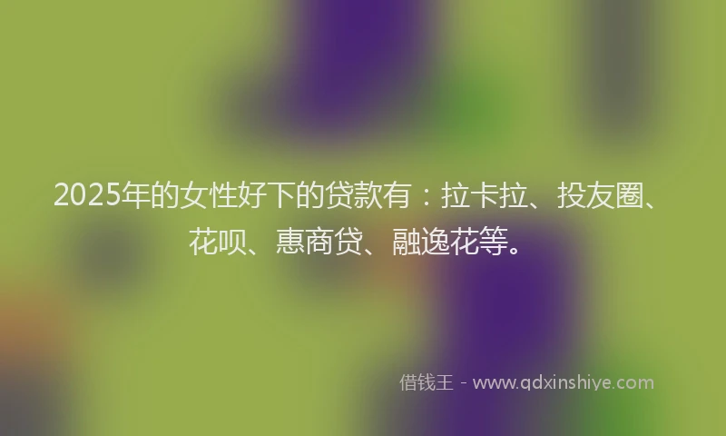 2025年的女性好下的贷款有：拉卡拉、投友圈、花呗、惠商贷、融逸花等。