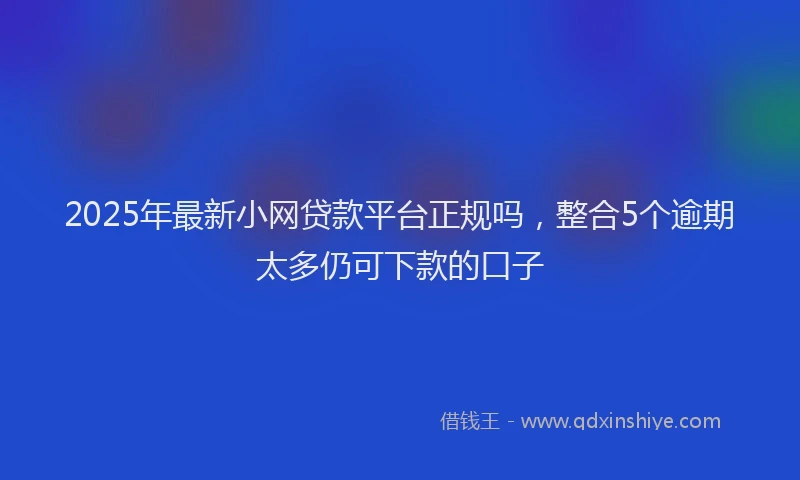 2025年最新小网贷款平台正规吗，整合5个逾期太多仍可下款的口子