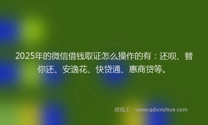 2025年的微信借钱取证怎么操作的有：还呗、替你还、安逸花、快贷通、惠商贷等。