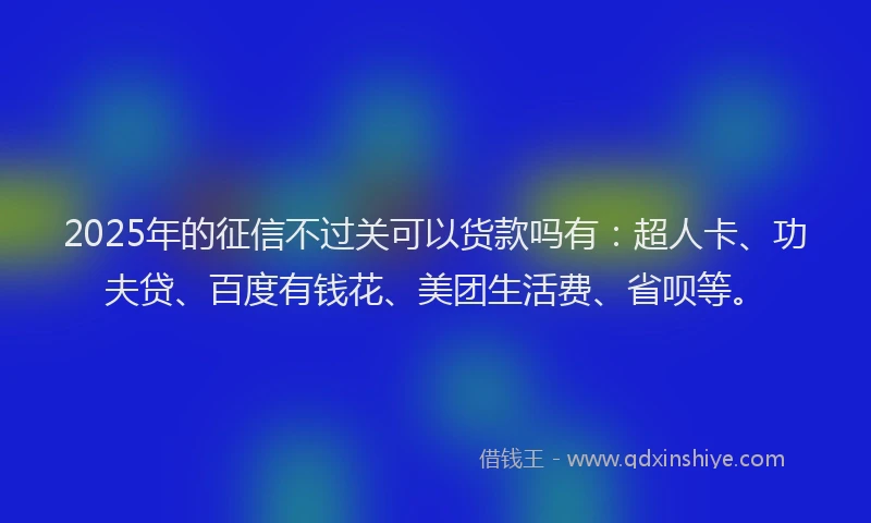 2025年的征信不过关可以货款吗有：超人卡、功夫贷、百度有钱花、美团生活费、省呗等。