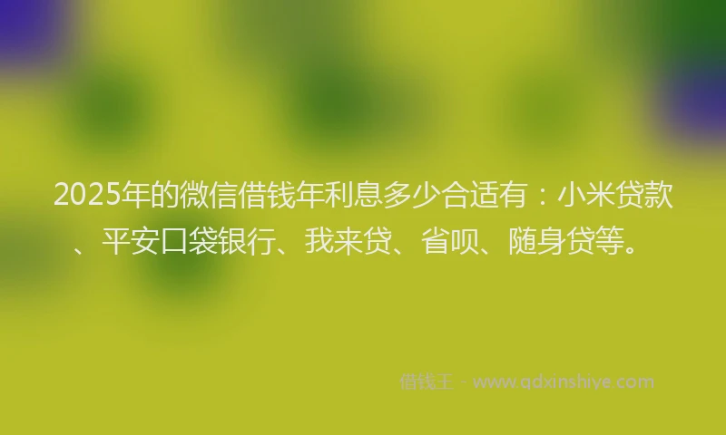 2025年的微信借钱年利息多少合适有：小米贷款、平安口袋银行、我来贷、省呗、随身贷等。