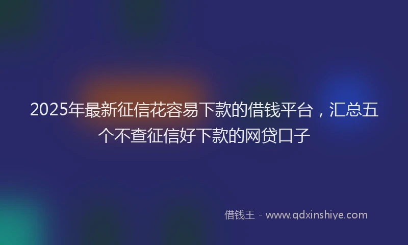 2025年最新征信花容易下款的借钱平台，汇总五个不查征信好下款的网贷口子