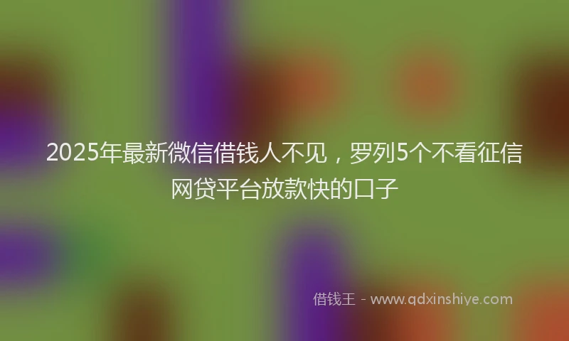 2025年最新微信借钱人不见，罗列5个不看征信网贷平台放款快的口子