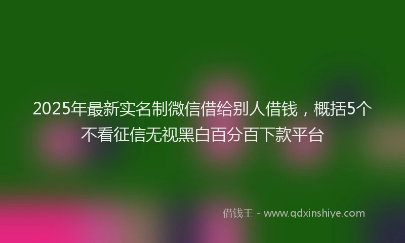 2025年最新实名制微信借给别人借钱，概括5个不看征信无视黑白百分百下款平台
