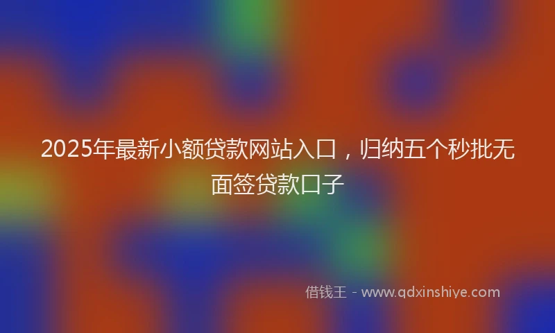 2025年最新小额贷款网站入口，归纳五个秒批无面签贷款口子