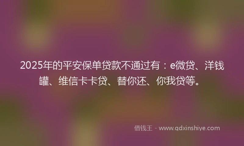 2025年的平安保单贷款不通过有：e微贷、洋钱罐、维信卡卡贷、替你还、你我贷等。