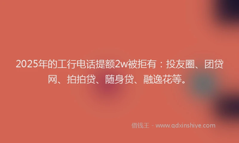 2025年的工行电话提额2w被拒有：投友圈、团贷网、拍拍贷、随身贷、融逸花等。