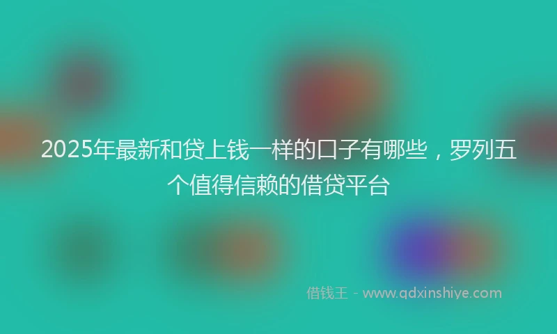 2025年最新和贷上钱一样的口子有哪些，罗列五个值得信赖的借贷平台