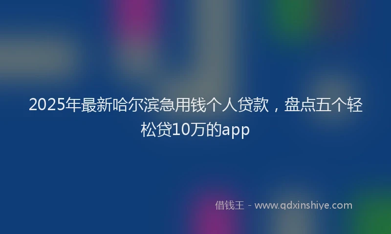 2025年最新哈尔滨急用钱个人贷款，盘点五个轻松贷10万的app