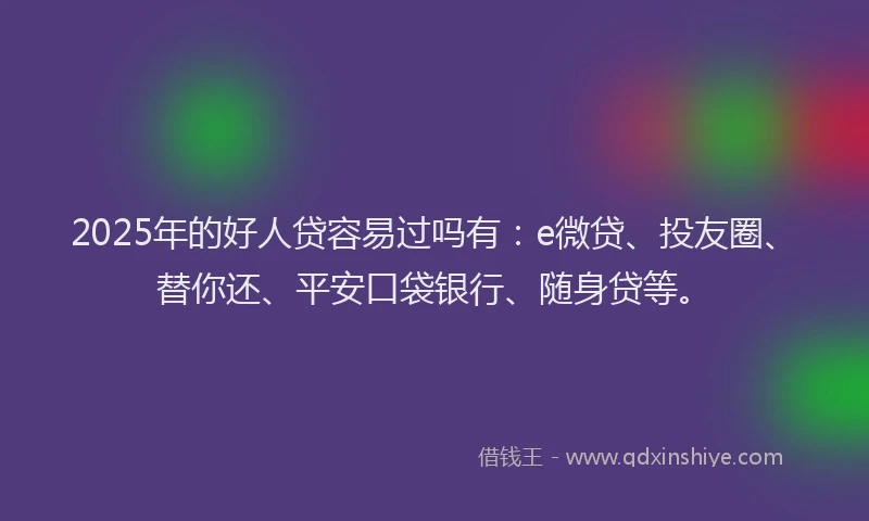 2025年的好人贷容易过吗有：e微贷、投友圈、替你还、平安口袋银行、随身贷等。