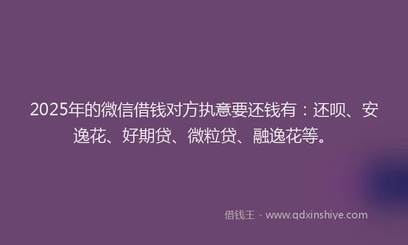 2025年的微信借钱对方执意要还钱有：还呗、安逸花、好期贷、微粒贷、融逸花等。