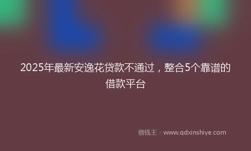 2025年最新安逸花贷款不通过，整合5个靠谱的借款平台