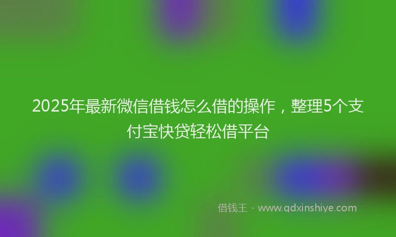 2025年最新微信借钱怎么借的操作，整理5个支付宝快贷轻松借平台