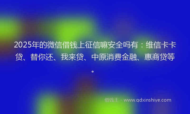 2025年的微信借钱上征信嘛安全吗有：维信卡卡贷、替你还、我来贷、中原消费金融、惠商贷等。