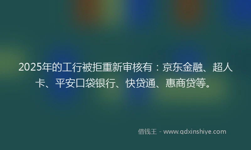 2025年的工行被拒重新审核有：京东金融、超人卡、平安口袋银行、快贷通、惠商贷等。