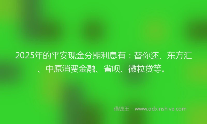2025年的平安现金分期利息有：替你还、东方汇、中原消费金融、省呗、微粒贷等。