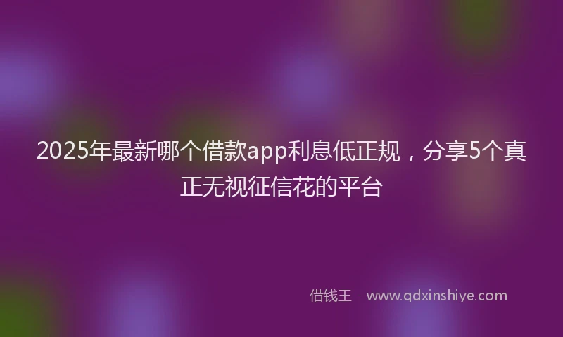 2025年最新哪个借款app利息低正规，分享5个真正无视征信花的平台