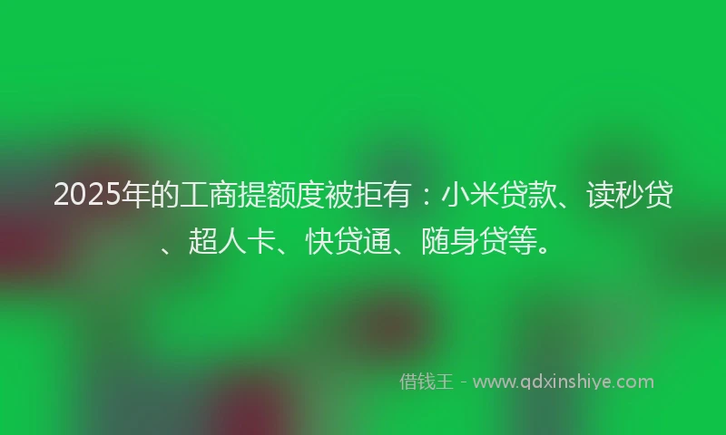 2025年的工商提额度被拒有：小米贷款、读秒贷、超人卡、快贷通、随身贷等。