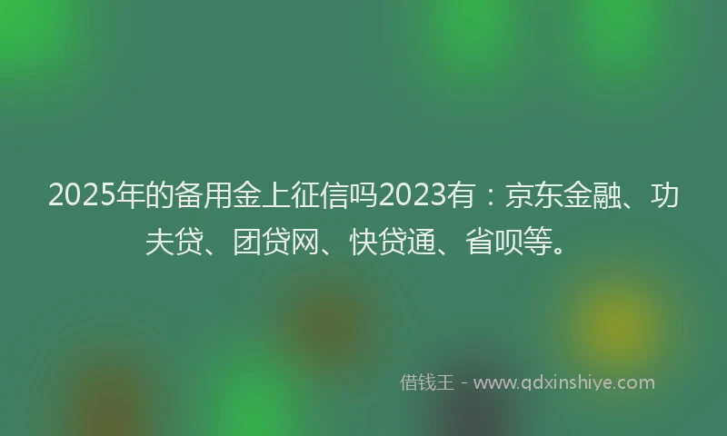 2025年的备用金上征信吗2023有：京东金融、功夫贷、团贷网、快贷通、省呗等。