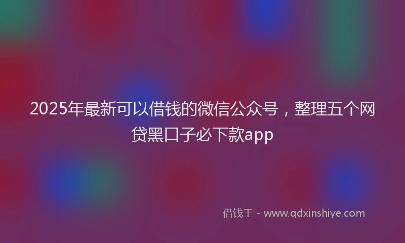 2025年最新可以借钱的微信公众号，整理五个网贷黑口子必下款app