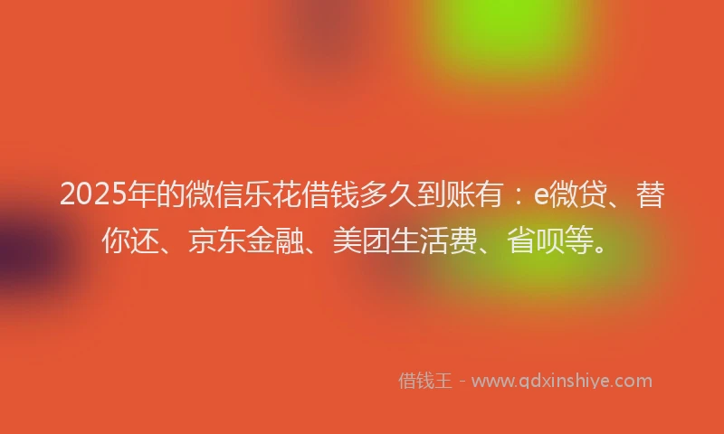 2025年的微信乐花借钱多久到账有：e微贷、替你还、京东金融、美团生活费、省呗等。