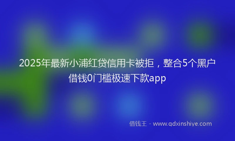 2025年最新小浦红贷信用卡被拒，整合5个黑户借钱0门槛极速下款app