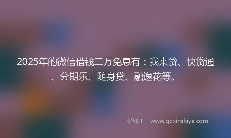 2025年的微信借钱二万免息有：我来贷、快贷通、分期乐、随身贷、融逸花等。