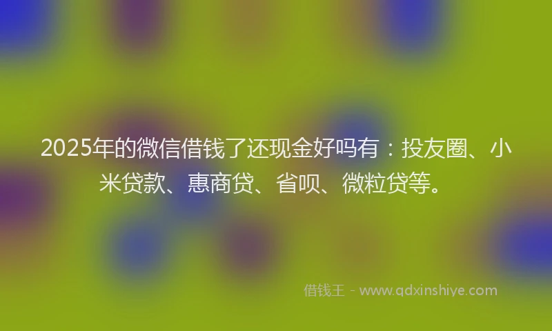 2025年的微信借钱了还现金好吗有：投友圈、小米贷款、惠商贷、省呗、微粒贷等。