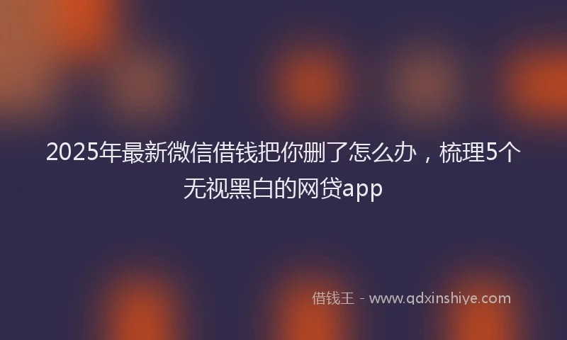 2025年最新微信借钱把你删了怎么办，梳理5个无视黑白的网贷app