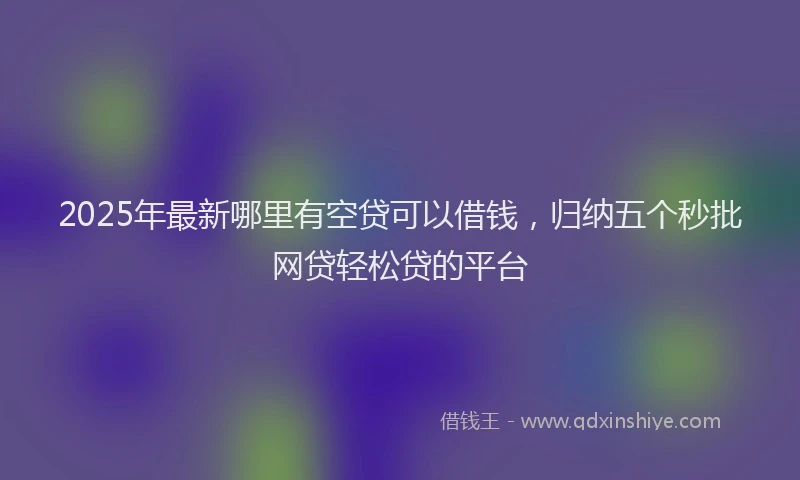 2025年最新哪里有空贷可以借钱，归纳五个秒批网贷轻松贷的平台