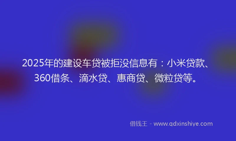 2025年的建设车贷被拒没信息有：小米贷款、360借条、滴水贷、惠商贷、微粒贷等。