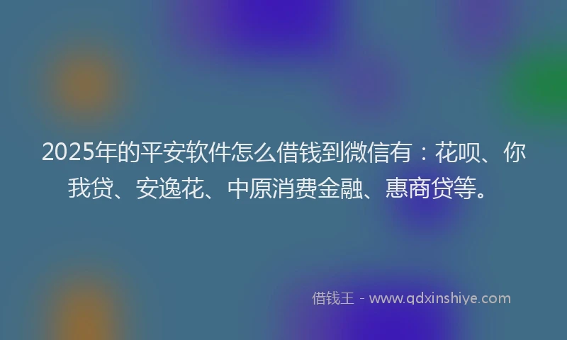 2025年的平安软件怎么借钱到微信有：花呗、你我贷、安逸花、中原消费金融、惠商贷等。