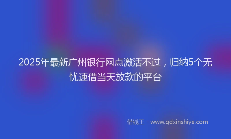 2025年最新广州银行网点激活不过，归纳5个无忧速借当天放款的平台