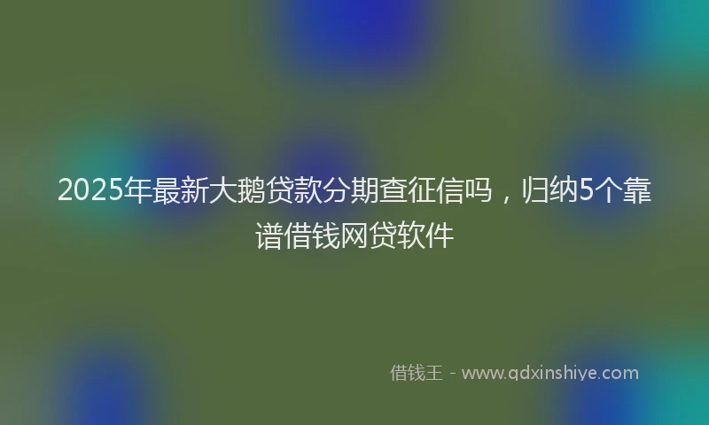 2025年最新大鹅贷款分期查征信吗，归纳5个靠谱借钱网贷软件
